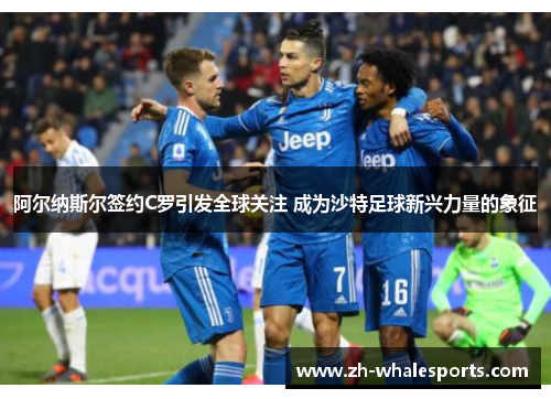 阿尔纳斯尔签约C罗引发全球关注 成为沙特足球新兴力量的象征