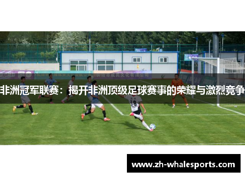 非洲冠军联赛:揭开非洲顶级足球赛事的荣耀与激烈竞争 非洲冠军联赛:揭开非洲顶级足球赛事的荣耀与激烈竞争