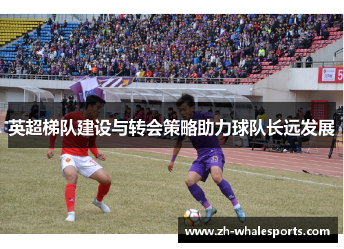 英超梯队建设与转会策略助力球队长远发展 英超梯队建设与转会策略助力球队长远发展