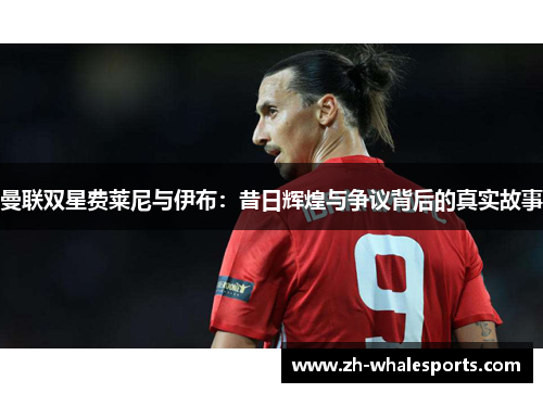 曼联双星费莱尼与伊布:昔日辉煌与争议背后的真实故事 曼联双星费莱尼与伊布:昔日辉煌与争议背后的真实故事