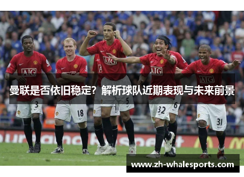 曼联是否依旧稳定？解析球队近期表现与未来前景
